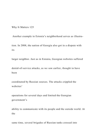 Why It Matters 125
Another example in Estonia’s neighborhood serves as illustra-
tion. In 2008, the nation of Georgia also got in a dispute with
its
larger neighbor. Just as in Estonia, Georgian websites suffered
denial-of-service attacks, as we saw earlier, thought to have
been
coordinated by Russian sources. The attacks crippled the
websites’
operations for several days and limited the Georgian
government’s
ability to communicate with its people and the outside world. At
the
same time, several brigades of Russian tanks crossed into
 
