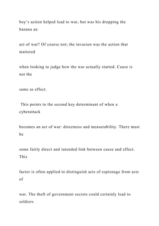 boy’s action helped lead to war, but was his dropping the
banana an
act of war? Of course not; the invasion was the action that
mattered
when looking to judge how the war actually started. Cause is
not the
same as effect.
This points to the second key determinant of when a
cyberattack
becomes an act of war: directness and measurability. There must
be
some fairly direct and intended link between cause and effect.
This
factor is often applied to distinguish acts of espionage from acts
of
war. The theft of government secrets could certainly lead to
soldiers
 
