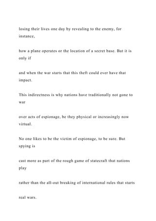 losing their lives one day by revealing to the enemy, for
instance,
how a plane operates or the location of a secret base. But it is
only if
and when the war starts that this theft could ever have that
impact.
This indirectness is why nations have traditionally not gone to
war
over acts of espionage, be they physical or increasingly now
virtual.
No one likes to be the victim of espionage, to be sure. But
spying is
cast more as part of the rough game of statecraft that nations
play
rather than the all-out breaking of international rules that starts
real wars.
 