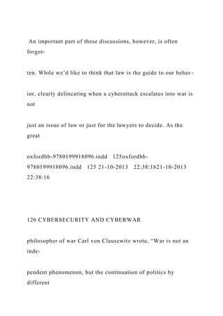 An important part of these discussions, however, is often
forgot-
ten. While we’d like to think that law is the guide to our behav-
ior, clearly delineating when a cyberattack escalates into war is
not
just an issue of law or just for the lawyers to decide. As the
great
oxfordhb-9780199918096.indd 125oxfordhb-
9780199918096.indd 125 21-10-2013 22:38:1621-10-2013
22:38:16
126 CYBERSECURITY AND CYBERWAR
philosopher of war Carl von Clausewitz wrote, “War is not an
inde-
pendent phenomenon, but the continuation of politics by
different
 