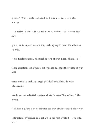 means.” War is political. And by being political, it is also
always
interactive. That is, there are sides to the war, each with their
own
goals, actions, and responses, each trying to bend the other to
its will.
This fundamentally political nature of war means that all of
these questions on when a cyberattack reaches the realm of war
will
come down to making tough political decisions, in what
Clausewitz
would see as a digital version of his famous “fog of war,” the
messy,
fast-moving, unclear circumstances that always accompany war.
Ultimately, cyberwar is what we in the real world believe it to
be.
 