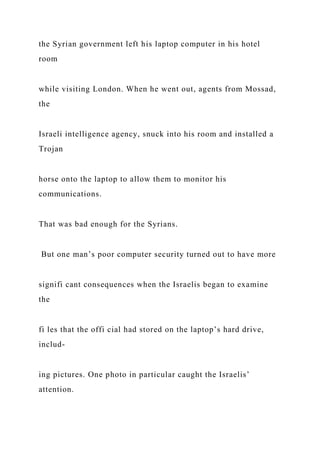 the Syrian government left his laptop computer in his hotel
room
while visiting London. When he went out, agents from Mossad,
the
Israeli intelligence agency, snuck into his room and installed a
Trojan
horse onto the laptop to allow them to monitor his
communications.
That was bad enough for the Syrians.
But one man’s poor computer security turned out to have more
signifi cant consequences when the Israelis began to examine
the
fi les that the offi cial had stored on the laptop’s hard drive,
includ-
ing pictures. One photo in particular caught the Israelis’
attention.
 
