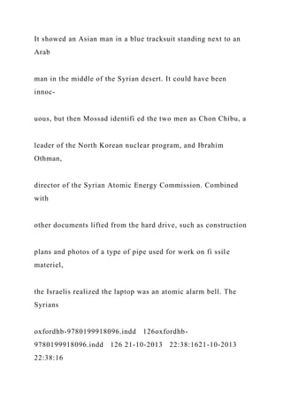 It showed an Asian man in a blue tracksuit standing next to an
Arab
man in the middle of the Syrian desert. It could have been
innoc-
uous, but then Mossad identifi ed the two men as Chon Chibu, a
leader of the North Korean nuclear program, and Ibrahim
Othman,
director of the Syrian Atomic Energy Commission. Combined
with
other documents lifted from the hard drive, such as construction
plans and photos of a type of pipe used for work on fi ssile
materiel,
the Israelis realized the laptop was an atomic alarm bell. The
Syrians
oxfordhb-9780199918096.indd 126oxfordhb-
9780199918096.indd 126 21-10-2013 22:38:1621-10-2013
22:38:16
 