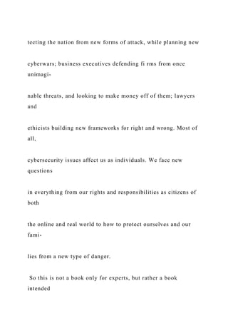 tecting the nation from new forms of attack, while planning new
cyberwars; business executives defending fi rms from once
unimagi-
nable threats, and looking to make money off of them; lawyers
and
ethicists building new frameworks for right and wrong. Most of
all,
cybersecurity issues affect us as individuals. We face new
questions
in everything from our rights and responsibilities as citizens of
both
the online and real world to how to protect ourselves and our
fami-
lies from a new type of danger.
So this is not a book only for experts, but rather a book
intended
 