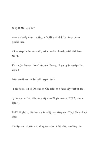 Why It Matters 127
were secretly constructing a facility at al Kibar to process
plutonium,
a key step in the assembly of a nuclear bomb, with aid from
North
Korea (an International Atomic Energy Agency investigation
would
later confi rm the Israeli suspicions).
This news led to Operation Orchard, the next key part of the
cyber story. Just after midnight on September 6, 2007, seven
Israeli
F-15I fi ghter jets crossed into Syrian airspace. They fl ew deep
into
the Syrian interior and dropped several bombs, leveling the
 