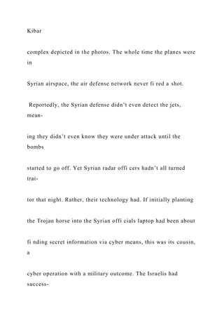 Kibar
complex depicted in the photos. The whole time the planes were
in
Syrian airspace, the air defense network never fi red a shot.
Reportedly, the Syrian defense didn’t even detect the jets,
mean-
ing they didn’t even know they were under attack until the
bombs
started to go off. Yet Syrian radar offi cers hadn’t all turned
trai-
tor that night. Rather, their technology had. If initially planting
the Trojan horse into the Syrian offi cials laptop had been about
fi nding secret information via cyber means, this was its cousin,
a
cyber operation with a military outcome. The Israelis had
success-
 