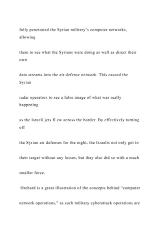 fully penetrated the Syrian military’s computer networks,
allowing
them to see what the Syrians were doing as well as direct their
own
data streams into the air defense network. This caused the
Syrian
radar operators to see a false image of what was really
happening
as the Israeli jets fl ew across the border. By effectively turning
off
the Syrian air defenses for the night, the Israelis not only got to
their target without any losses, but they also did so with a much
smaller force.
Orchard is a great illustration of the concepts behind “computer
network operations,” as such military cyberattack operations are
 