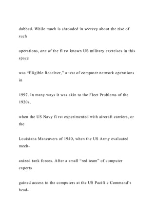 dubbed. While much is shrouded in secrecy about the rise of
such
operations, one of the fi rst known US military exercises in this
space
was “Eligible Receiver,” a test of computer network operations
in
1997. In many ways it was akin to the Fleet Problems of the
1920s,
when the US Navy fi rst experimented with aircraft carriers, or
the
Louisiana Maneuvers of 1940, when the US Army evaluated
mech-
anized tank forces. After a small “red team” of computer
experts
gained access to the computers at the US Pacifi c Command’s
head-
 