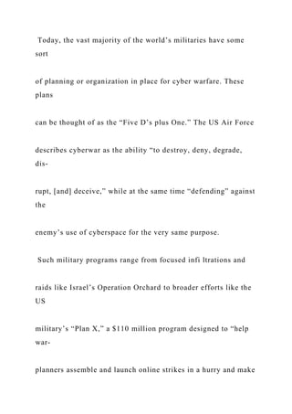 Today, the vast majority of the world’s militaries have some
sort
of planning or organization in place for cyber warfare. These
plans
can be thought of as the “Five D’s plus One.” The US Air Force
describes cyberwar as the ability “to destroy, deny, degrade,
dis-
rupt, [and] deceive,” while at the same time “defending” against
the
enemy’s use of cyberspace for the very same purpose.
Such military programs range from focused infi ltrations and
raids like Israel’s Operation Orchard to broader efforts like the
US
military’s “Plan X,” a $110 million program designed to “help
war-
planners assemble and launch online strikes in a hurry and make
 