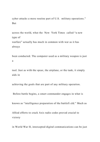 cyber attacks a more routine part of U.S. military operations.”
But
across the world, what the New York Times called “a new
type of
warfare” actually has much in common with war as it has
always
been conducted. The computer used as a military weapon is just
a
tool. Just as with the spear, the airplane, or the tank, it simply
aids in
achieving the goals that are part of any military operation.
Before battle begins, a smart commander engages in what is
known as “intelligence preparation of the battlefi eld.” Much as
Allied efforts to crack Axis radio codes proved crucial to
victory
in World War II, intercepted digital communications can be just
 