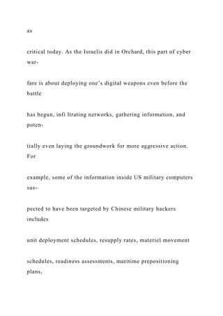 as
critical today. As the Israelis did in Orchard, this part of cyber
war-
fare is about deploying one’s digital weapons even before the
battle
has begun, infi ltrating networks, gathering information, and
poten-
tially even laying the groundwork for more aggressive action.
For
example, some of the information inside US military computers
sus-
pected to have been targeted by Chinese military hackers
includes
unit deployment schedules, resupply rates, materiel movement
schedules, readiness assessments, maritime prepositioning
plans,
 