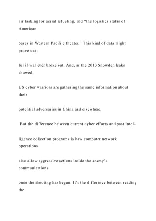 air tasking for aerial refueling, and “the logistics status of
American
bases in Western Pacifi c theater.” This kind of data might
prove use-
ful if war ever broke out. And, as the 2013 Snowden leaks
showed,
US cyber warriors are gathering the same information about
their
potential adversaries in China and elsewhere.
But the difference between current cyber efforts and past intel-
ligence collection programs is how computer network
operations
also allow aggressive actions inside the enemy’s
communications
once the shooting has begun. It’s the difference between reading
the
 