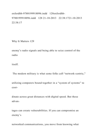oxfordhb-9780199918096.indd 128oxfordhb-
9780199918096.indd 128 21-10-2013 22:38:1721-10-2013
22:38:17
Why It Matters 129
enemy’s radio signals and being able to seize control of the
radio
itself.
The modern military is what some folks call “network-centric,”
utilizing computers bound together in a “system of systems” to
coor-
dinate across great distances with digital speed. But these
advan-
tages can create vulnerabilities. If you can compromise an
enemy’s
networked communications, you move from knowing what
 