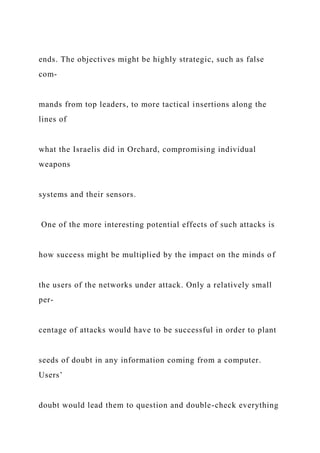 ends. The objectives might be highly strategic, such as false
com-
mands from top leaders, to more tactical insertions along the
lines of
what the Israelis did in Orchard, compromising individual
weapons
systems and their sensors.
One of the more interesting potential effects of such attacks is
how success might be multiplied by the impact on the minds of
the users of the networks under attack. Only a relatively small
per-
centage of attacks would have to be successful in order to plant
seeds of doubt in any information coming from a computer.
Users’
doubt would lead them to question and double-check everything
 