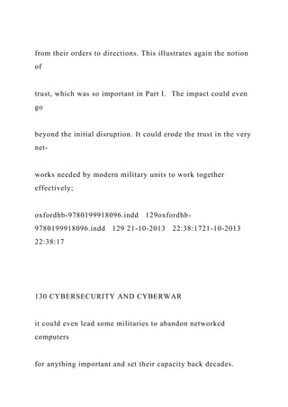 from their orders to directions. This illustrates again the notion
of
trust, which was so important in Part I. The impact could even
go
beyond the initial disruption. It could erode the trust in the very
net-
works needed by modern military units to work together
effectively;
oxfordhb-9780199918096.indd 129oxfordhb-
9780199918096.indd 129 21-10-2013 22:38:1721-10-2013
22:38:17
130 CYBERSECURITY AND CYBERWAR
it could even lead some militaries to abandon networked
computers
for anything important and set their capacity back decades.
 