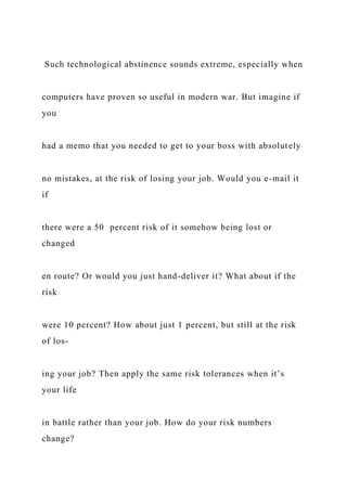 Such technological abstinence sounds extreme, especially when
computers have proven so useful in modern war. But imagine if
you
had a memo that you needed to get to your boss with absolutely
no mistakes, at the risk of losing your job. Would you e-mail it
if
there were a 50 percent risk of it somehow being lost or
changed
en route? Or would you just hand-deliver it? What about if the
risk
were 10 percent? How about just 1 percent, but still at the risk
of los-
ing your job? Then apply the same risk tolerances when it’s
your life
in battle rather than your job. How do your risk numbers
change?
 