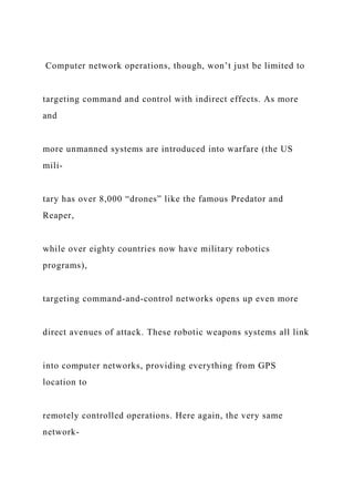 Computer network operations, though, won’t just be limited to
targeting command and control with indirect effects. As more
and
more unmanned systems are introduced into warfare (the US
mili-
tary has over 8,000 “drones” like the famous Predator and
Reaper,
while over eighty countries now have military robotics
programs),
targeting command-and-control networks opens up even more
direct avenues of attack. These robotic weapons systems all link
into computer networks, providing everything from GPS
location to
remotely controlled operations. Here again, the very same
network-
 