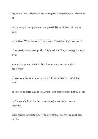 ing that allows drones to strike targets with precision thousands
of
miles away also opens up new possibilities of disruption and
even
co-option. What we enter is an era of “battles of persuasion.”
One could never co-opt the fl ight of a bullet, steering it away
from
where the gunner shot it. Nor has anyone proven able to
brainwash
a bomber pilot in midair and shift his allegiance. But if the
com-
puters on robotic weapons systems are compromised, they could
be “persuaded” to do the opposite of what their owners
intended.
This creates a whole new type of combat, where the goal may
not be
 