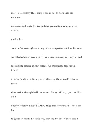 merely to destroy the enemy’s tanks but to hack into his
computer
networks and make his tanks drive around in circles or even
attack
each other.
And, of course, cyberwar might see computers used in the same
way that other weapons have been used to cause destruction and
loss of life among enemy forces. As opposed to traditional
kinetic
attacks (a blade, a bullet, an explosion), these would involve
more
destruction through indirect means. Many military systems like
ship
engines operate under SCADA programs, meaning that they can
be
targeted in much the same way that the Stuxnet virus caused
 