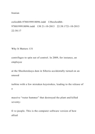 Iranian
oxfordhb-9780199918096.indd 130oxfordhb-
9780199918096.indd 130 21-10-2013 22:38:1721-10-2013
22:38:17
Why It Matters 131
centrifuges to spin out of control. In 2009, for instance, an
employee
at the Shushenskaya dam in Siberia accidentally turned on an
unused
turbine with a few mistaken keystrokes, leading to the release of
a
massive “water hammer” that destroyed the plant and killed
seventy-
fi ve people. This is the computer software version of how
allied
 