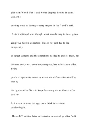 planes in World War II and Korea dropped bombs on dams,
using the
ensuing wave to destroy enemy targets in the fl ood’s path.
As in traditional war, though, what sounds easy in description
can prove hard in execution. This is not just due to the
complexity
of target systems and the operations needed to exploit them, but
because every war, even in cyberspace, has at least two sides.
Every
potential operation meant to attack and defeat a foe would be
met by
the opponent’s efforts to keep the enemy out or threats of an
equiva-
lent attack to make the aggressor think twice about
conducting it.
These diffi culties drive adversaries to instead go after “soft
 