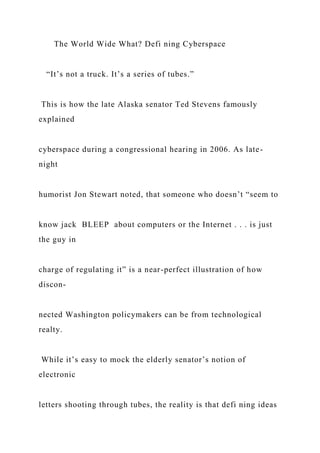 The World Wide What? Defi ning Cyberspace
“It’s not a truck. It’s a series of tubes.”
This is how the late Alaska senator Ted Stevens famously
explained
cyberspace during a congressional hearing in 2006. As late-
night
humorist Jon Stewart noted, that someone who doesn’t “seem to
know jack BLEEP about computers or the Internet . . . is just
the guy in
charge of regulating it” is a near-perfect illustration of how
discon-
nected Washington policymakers can be from technological
realty.
While it’s easy to mock the elderly senator’s notion of
electronic
letters shooting through tubes, the reality is that defi ning ideas
 