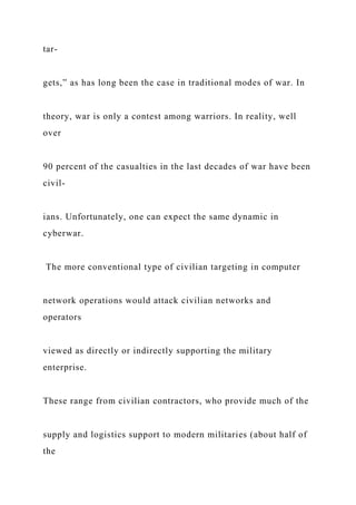 tar-
gets,” as has long been the case in traditional modes of war. In
theory, war is only a contest among warriors. In reality, well
over
90 percent of the casualties in the last decades of war have been
civil-
ians. Unfortunately, one can expect the same dynamic in
cyberwar.
The more conventional type of civilian targeting in computer
network operations would attack civilian networks and
operators
viewed as directly or indirectly supporting the military
enterprise.
These range from civilian contractors, who provide much of the
supply and logistics support to modern militaries (about half of
the
 