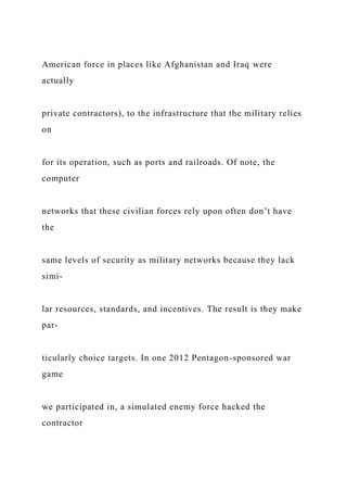 American force in places like Afghanistan and Iraq were
actually
private contractors), to the infrastructure that the military relies
on
for its operation, such as ports and railroads. Of note, the
computer
networks that these civilian forces rely upon often don’t have
the
same levels of security as military networks because they lack
simi-
lar resources, standards, and incentives. The result is they make
par-
ticularly choice targets. In one 2012 Pentagon-sponsored war
game
we participated in, a simulated enemy force hacked the
contractor
 