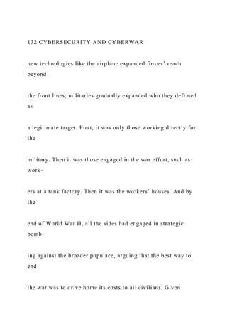132 CYBERSECURITY AND CYBERWAR
new technologies like the airplane expanded forces’ reach
beyond
the front lines, militaries gradually expanded who they defi ned
as
a legitimate target. First, it was only those working directly for
the
military. Then it was those engaged in the war effort, such as
work-
ers at a tank factory. Then it was the workers’ houses. And by
the
end of World War II, all the sides had engaged in strategic
bomb-
ing against the broader populace, arguing that the best way to
end
the war was to drive home its costs to all civilians. Given
 