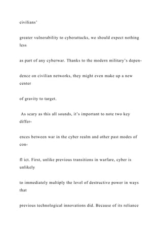 civilians’
greater vulnerability to cyberattacks, we should expect nothing
less
as part of any cyberwar. Thanks to the modern military’s depen-
dence on civilian networks, they might even make up a new
center
of gravity to target.
As scary as this all sounds, it’s important to note two key
differ-
ences between war in the cyber realm and other past modes of
con-
fl ict. First, unlike previous transitions in warfare, cyber is
unlikely
to immediately multiply the level of destructive power in ways
that
previous technological innovations did. Because of its reliance
 