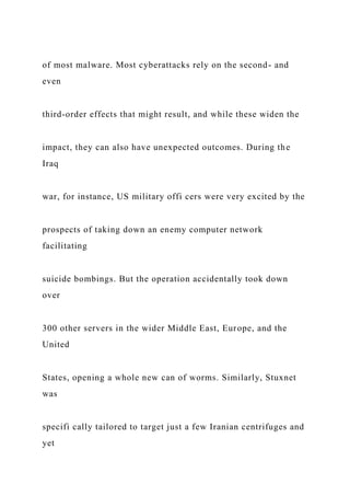 of most malware. Most cyberattacks rely on the second- and
even
third-order effects that might result, and while these widen the
impact, they can also have unexpected outcomes. During the
Iraq
war, for instance, US military offi cers were very excited by the
prospects of taking down an enemy computer network
facilitating
suicide bombings. But the operation accidentally took down
over
300 other servers in the wider Middle East, Europe, and the
United
States, opening a whole new can of worms. Similarly, Stuxnet
was
specifi cally tailored to target just a few Iranian centrifuges and
yet
 
