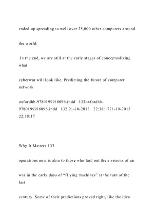 ended up spreading to well over 25,000 other computers around
the world.
In the end, we are still at the early stages of conceptualizing
what
cyberwar will look like. Predicting the future of computer
network
oxfordhb-9780199918096.indd 132oxfordhb-
9780199918096.indd 132 21-10-2013 22:38:1721-10-2013
22:38:17
Why It Matters 133
operations now is akin to those who laid out their visions of air
war in the early days of “fl ying machines” at the turn of the
last
century. Some of their predictions proved right, like the idea
 