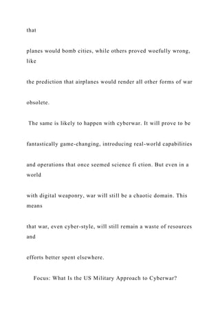 that
planes would bomb cities, while others proved woefully wrong,
like
the prediction that airplanes would render all other forms of war
obsolete.
The same is likely to happen with cyberwar. It will prove to be
fantastically game-changing, introducing real-world capabilities
and operations that once seemed science fi ction. But even in a
world
with digital weaponry, war will still be a chaotic domain. This
means
that war, even cyber-style, will still remain a waste of resources
and
efforts better spent elsewhere.
Focus: What Is the US Military Approach to Cyberwar?
 