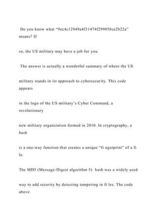 Do you know what “9ec4c12949a4f31474f299058ce2b22a”
means? If
so, the US military may have a job for you.
The answer is actually a wonderful summary of where the US
military stands in its approach to cybersecurity. This code
appears
in the logo of the US military’s Cyber Command, a
revolutionary
new military organization formed in 2010. In cryptography, a
hash
is a one-way function that creates a unique “fi ngerprint” of a fi
le.
The MD5 (Message-Digest algorithm 5) hash was a widely used
way to add security by detecting tampering in fi les. The code
above
 