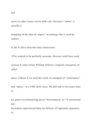 and
terms in cyber issues can be diffi cult. Stevens’s “tubes” is
actually a
mangling of the idea of “pipes,” an analogy that is used by
experts
in the fi eld to describe data connections.
If he wanted to be perfectly accurate, Stevens could have used
science-fi ction writer William Gibson’s original conception of
cyber-
space. Gibson fi rst used the word, an amalgam of “cybernetics”
and “space,” in a 1982 short story. He defi ned it two years later
in
his genre-revolutionizing novel Neuromancer as “A consensual
hal-
lucination experienced daily by billions of legitimate operators,
in
 