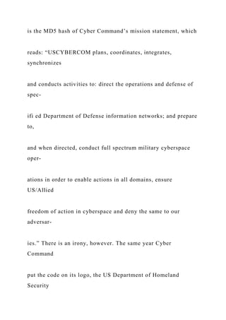 is the MD5 hash of Cyber Command’s mission statement, which
reads: “USCYBERCOM plans, coordinates, integrates,
synchronizes
and conducts activities to: direct the operations and defense of
spec-
ifi ed Department of Defense information networks; and prepare
to,
and when directed, conduct full spectrum military cyberspace
oper-
ations in order to enable actions in all domains, ensure
US/Allied
freedom of action in cyberspace and deny the same to our
adversar-
ies.” There is an irony, however. The same year Cyber
Command
put the code on its logo, the US Department of Homeland
Security
 