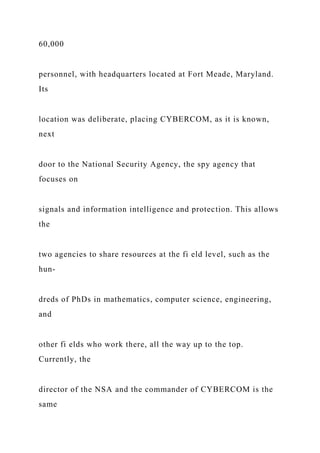 60,000
personnel, with headquarters located at Fort Meade, Maryland.
Its
location was deliberate, placing CYBERCOM, as it is known,
next
door to the National Security Agency, the spy agency that
focuses on
signals and information intelligence and protection. This allows
the
two agencies to share resources at the fi eld level, such as the
hun-
dreds of PhDs in mathematics, computer science, engineering,
and
other fi elds who work there, all the way up to the top.
Currently, the
director of the NSA and the commander of CYBERCOM is the
same
 