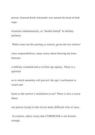 person. General Keith Alexander was named the head of both
orga-
nizations simultaneously, or “double-hatted” in military
parlance.
While some see this pairing as natural, given the two entities’
close responsibilities, many worry about blurring the lines
between
a military command and a civilian spy agency. There is a
question
as to which mentality will prevail: the spy’s inclination to
watch and
learn or the warrior’s inclination to act? There is also a worry
about
one person trying to take on too many different roles at once.
In contrast, others worry that CYBERCOM is not distinct
enough,
 