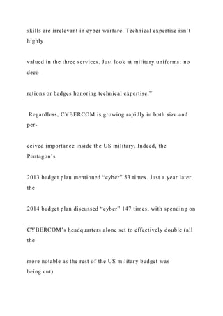 skills are irrelevant in cyber warfare. Technical expertise isn’t
highly
valued in the three services. Just look at military uniforms: no
deco-
rations or badges honoring technical expertise.”
Regardless, CYBERCOM is growing rapidly in both size and
per-
ceived importance inside the US military. Indeed, the
Pentagon’s
2013 budget plan mentioned “cyber” 53 times. Just a year later,
the
2014 budget plan discussed “cyber” 147 times, with spending on
CYBERCOM’s headquarters alone set to effectively double (all
the
more notable as the rest of the US military budget was
being cut).
 