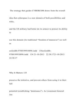 The strategy that guides CYBERCOM draws from the overall
idea that cyberspace is a new domain of both possibilities and
risks,
and the US military had better do its utmost to protect its ability
to
use this domain (its traditional “freedom of maneuver”) as well
as
oxfordhb-9780199918096.indd 134oxfordhb-
9780199918096.indd 134 21-10-2013 22:38:1721-10-2013
22:38:17
Why It Matters 135
preserve the initiative, and prevent others from using it to their
full
potential (establishing “dominance”). As Lieutenant General
Jon
 