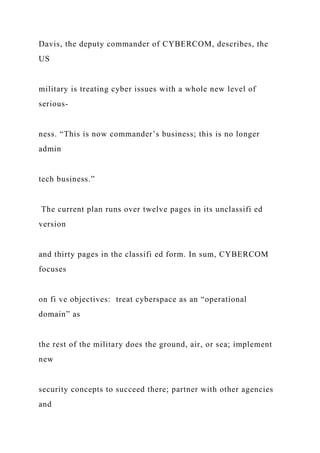 Davis, the deputy commander of CYBERCOM, describes, the
US
military is treating cyber issues with a whole new level of
serious-
ness. “This is now commander’s business; this is no longer
admin
tech business.”
The current plan runs over twelve pages in its unclassifi ed
version
and thirty pages in the classifi ed form. In sum, CYBERCOM
focuses
on fi ve objectives: treat cyberspace as an “operational
domain” as
the rest of the military does the ground, air, or sea; implement
new
security concepts to succeed there; partner with other agencies
and
 