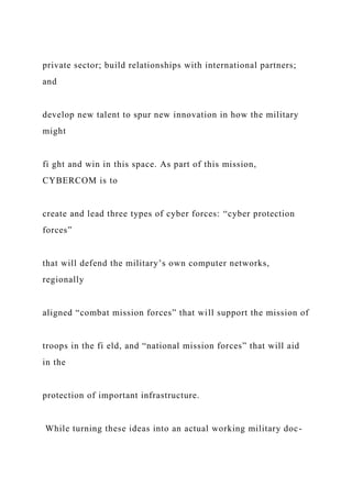 private sector; build relationships with international partners;
and
develop new talent to spur new innovation in how the military
might
fi ght and win in this space. As part of this mission,
CYBERCOM is to
create and lead three types of cyber forces: “cyber protection
forces”
that will defend the military’s own computer networks,
regionally
aligned “combat mission forces” that will support the mission of
troops in the fi eld, and “national mission forces” that will aid
in the
protection of important infrastructure.
While turning these ideas into an actual working military doc-
 