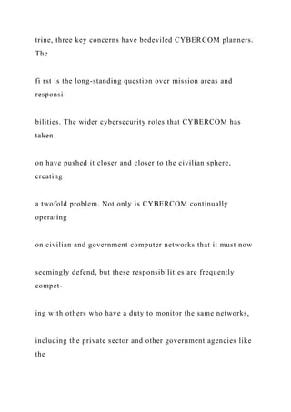 trine, three key concerns have bedeviled CYBERCOM planners.
The
fi rst is the long-standing question over mission areas and
responsi-
bilities. The wider cybersecurity roles that CYBERCOM has
taken
on have pushed it closer and closer to the civilian sphere,
creating
a twofold problem. Not only is CYBERCOM continually
operating
on civilian and government computer networks that it must now
seemingly defend, but these responsibilities are frequently
compet-
ing with others who have a duty to monitor the same networks,
including the private sector and other government agencies like
the
 