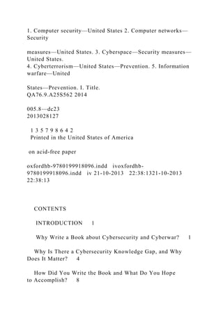 1. Computer security—United States 2. Computer networks—
Security
measures—United States. 3. Cyberspace—Security measures—
United States.
4. Cyberterrorism—United States—Prevention. 5. Information
warfare—United
States—Prevention. I. Title.
QA76.9.A25S562 2014
005.8—dc23
2013028127
1 3 5 7 9 8 6 4 2
Printed in the United States of America
on acid-free paper
oxfordhb-9780199918096.indd ivoxfordhb-
9780199918096.indd iv 21-10-2013 22:38:1321-10-2013
22:38:13
CONTENTS
INTRODUCTION 1
Why Write a Book about Cybersecurity and Cyberwar? 1
Why Is There a Cybersecurity Knowledge Gap, and Why
Does It Matter? 4
How Did You Write the Book and What Do You Hope
to Accomplish? 8
 