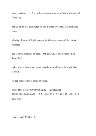 every nation. . . . A graphic representation of data abstracted
from the
banks of every computer in the human system. Unthinkable
com-
plexity. Lines of light ranged in the nonspace of the mind,
clusters
and constellations of data.” Of course, if the senator had
described
cyberspace that way, most people would have thought him
stoned
rather than simply disconnected.
oxfordhb-9780199918096.indd 12oxfordhb-
9780199918096.indd 12 21-10-2013 22:38:1321-10-2013
22:38:13
How It All Works 13
 