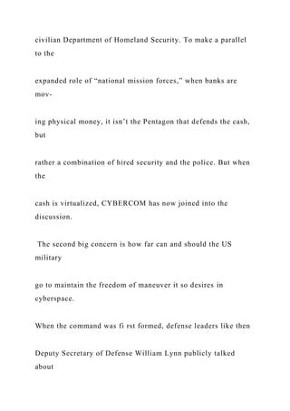 civilian Department of Homeland Security. To make a parallel
to the
expanded role of “national mission forces,” when banks are
mov-
ing physical money, it isn’t the Pentagon that defends the cash,
but
rather a combination of hired security and the police. But when
the
cash is virtualized, CYBERCOM has now joined into the
discussion.
The second big concern is how far can and should the US
military
go to maintain the freedom of maneuver it so desires in
cyberspace.
When the command was fi rst formed, defense leaders like then
Deputy Secretary of Defense William Lynn publicly talked
about
 