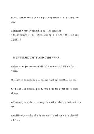 how CYBERCOM would simply busy itself with the “day-to-
day
oxfordhb-9780199918096.indd 135oxfordhb-
9780199918096.indd 135 21-10-2013 22:38:1721-10-2013
22:38:17
136 CYBERSECURITY AND CYBERWAR
defense and protection of all DOD networks.” Within four
years,
the new roles and strategy pushed well beyond that. As one
CYBERCOM offi cial put it, “We need the capabilities to do
things
offensively in cyber . . . everybody acknowledges that, but how
we
specifi cally employ that in an operational context is classifi
ed.” Or,
 