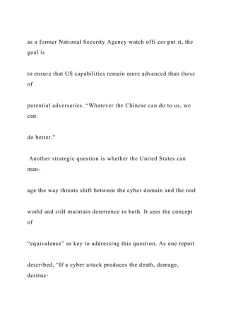 as a former National Security Agency watch offi cer put it, the
goal is
to ensure that US capabilities remain more advanced than those
of
potential adversaries. “Whatever the Chinese can do to us, we
can
do better.”
Another strategic question is whether the United States can
man-
age the way threats shift between the cyber domain and the real
world and still maintain deterrence in both. It sees the concept
of
“equivalence” as key to addressing this question. As one report
described, “If a cyber attack produces the death, damage,
destruc-
 