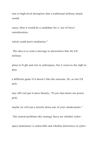 tion or high-level disruption that a traditional military attack
would
cause, then it would be a candidate for a ‘use of force’
consideration,
which could merit retaliation.”
The idea is to send a message to adversaries that the US
military
plans to fi ght and win in cyberspace, but it reserves the right to
play
a different game if it doesn’t like the outcome. Or, as one US
mili-
tary offi cial put it more bluntly, “If you shut down our power
grid,
maybe we will put a missile down one of your smokestacks.”
The central problems this strategy faces are whether cyber-
space dominance is achievable and whether deterrence in cyber-
 