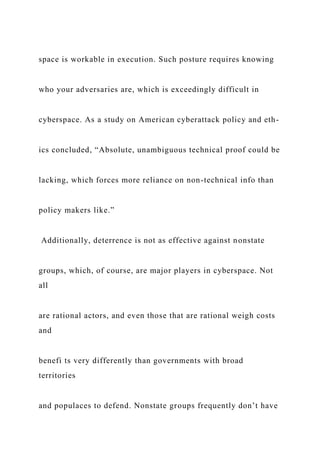 space is workable in execution. Such posture requires knowing
who your adversaries are, which is exceedingly difficult in
cyberspace. As a study on American cyberattack policy and eth-
ics concluded, “Absolute, unambiguous technical proof could be
lacking, which forces more reliance on non-technical info than
policy makers like.”
Additionally, deterrence is not as effective against nonstate
groups, which, of course, are major players in cyberspace. Not
all
are rational actors, and even those that are rational weigh costs
and
benefi ts very differently than governments with broad
territories
and populaces to defend. Nonstate groups frequently don’t have
 